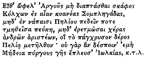 Greek (transliterated): Eith _ophel Argous mae diaptasthai skaphos Kolch_on es aian kuaneas Symplaegadas, maed en napaisi Paeliou pedein pote tmaetheisa peukae, maed eretm_osai cheras andr_on ariste_on, oi to pagchryson deros Pelia metaelthon ou gar an despoin emae Maedeia pyrgous gaes epleus I_olkias k.t.l.