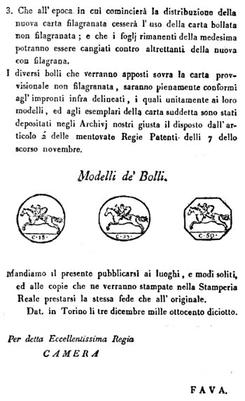 3. Che all'epoca in cui comincierà la distribuzione della nuova carta filagranata cesserà l'uso della carta bollata non filagranata; e che i foglj rimanenti della medesima potranno essere cangiati contro altrettanti della nuova con filagrana. I diversi bolli che verranno apposti sovra la carta provvisionale non filagranata, saranno pienamente conformi agl'impronti infra delineati, i quali unitamente ai loro modelli, ed agli esemplari della carta suddetta sono stati depositati negli Archivj nostri giusta il disposto dall'articolo 2' delle mentovate Regie Patenti delli 7 dello scorso novembre. Modelli de' Bolli. Mandiamo il presente pubblicarsi ai luoghi, e modi soliti, ed alle copie che ne verranno stampate nella Stamperia Reale prestarsi la stessa fede che all'originale. Dat. in Torino li tre dicembre mille ottocento diciotto. Per detta Eccellentissima Regia CAMERA FAVA.