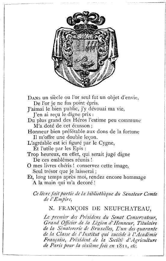 Dans un siècle où l’or seul fut un objet d’envie, De l’or je ne fus point épris. J’aimai le bien public, j’y dévouai ma vie, J’en ai reçu le digne prix: Du plus grand des Héros l’estime peu commune M’a doté de cet écusson; Honneur bien préférable aux dons de la fortune Il m’offre une double leçon. L’agréable est ici figuré par le Cygne, Et l’utile par les Epis: Trop heureux, en effet, qui serait jugé digne De ces emblêmes réunis! O mes livres chéris! conservez cette image, Seul trésor que je laisserai; Et, long temps après moi, rendez encore hommage A la main qui m’a decoré! Ce livre fait partie de la bibliothèque du Senateur Comte de l’Empire, N. FRANÇOIS DE NEUFCHATEAU, Le premier des Présidens du Senat Conservateur, Grand Officier de la Legion d’Honneur, Titulaire de la Sénatorerie de Bruxelles, L’un des quarante de la Classe de l’Institut qui succéde à l’Académie Française, Président de la Société d’Agriculture de Paris pour la sixième fois en 1811, etc.