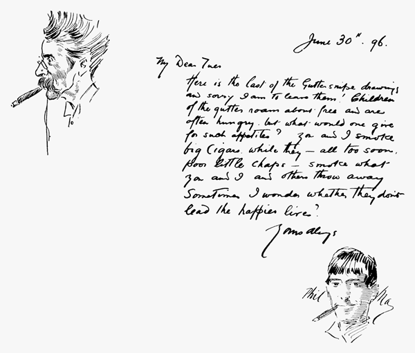 June 30th. 96. My Dear Tuer Here is the last of the Gutter snipe drawings and sorry I am to leave them! Children of the gutter roam about free and are often hungry, but what would one give for such appetites? You and I smoke big cigars while they all too soon, poor little chaps smoke what you and I and others throw away. Sometimes I wonder whether they don't lead the happier lives? Yours always Phil May June 30th. 96. My Dear Tuer Here is the last of the Gutter snipe drawings and sorry I am to leave them! Children of the gutter roam about free and are often hungry, but what would one give for such appetites? You and I smoke big cigars while they all too soon, poor little chaps smoke what you and I and others throw away. Sometimes I wonder whether they don't lead the happier lives? Yours always Phil May