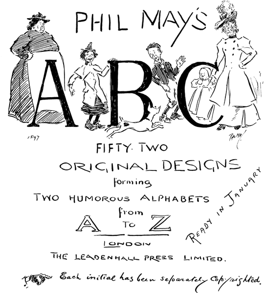 PHIL MAY'S A B C PHIL MAY'S A B C FIFTY-TWO ORIGINAL DESIGNS forming TWO HUMOROUS ALPHABETS from A TO Z LONDON THE LEADENHALL PRESS LIMITED. Each initial has been separately copyrighted. READY IN JANUARY