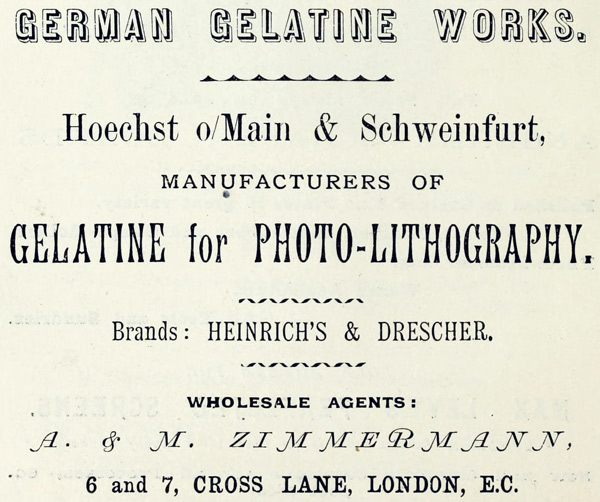 GERMAN GELATINE WORKS. Hoechst o/Main & Schweinfurt, MANUFACTURERS OF GELATINE for PHOTO-LITHOGRAPHY. Brands: HEINRICH’S & DRESCHER. WHOLESALE AGENTS: A. & M. ZIMMERMANN, 6 and 7, CROSS LANE, LONDON, E.C.
