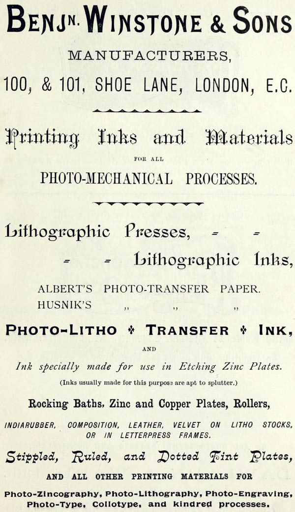 BENJ’N. WINSTONE & SONS MANUFACTURERS, 100, & 101, SHOE LANE, LONDON, E.C. Printing Inks and Materials FOR ALL PHOTO-MECHANICAL PROCESSES. Lithographic Presses, Lithographic Inks, ALBERT’S PHOTO-TRANSFER PAPER. HUSNIK’S PHOTO-TRANSFER PAPER. PHOTO-LITHO + TRANSFER + INK, AND Ink specially made for use in Etching Zinc Plates. (Inks usually made for this purpose are apt to splutter.) Rocking Baths, Zinc and Copper Plates, Rollers, INDIARUBBER, COMPOSITION, LEATHER, VELVET ON LITHO STOCKS, OR IN LETTERPRESS FRAMES. Stippled, Ruled, and Dotted Tint Plates, AND ALL OTHER PRINTING MATERIALS FOR Photo-Zincography, Photo-Lithography, Photo-Engraving, Photo-Type, Collotype, and kindred processes.