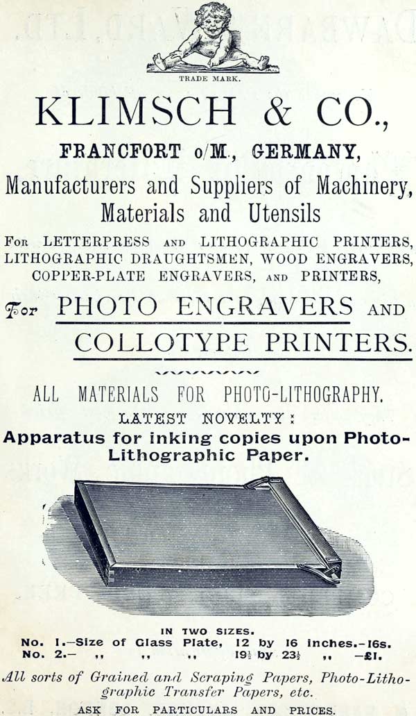 TRADE MARK. KLIMSCH & CO., FRANCFORT o/M., GERMANY, Manufacturers and Suppliers of Machinery, Materials and Utensils FOR LETTERPRESS AND LITHOGRAPHIC PRINTERS, LITHOGRAPHIC DRAUGHTSMEN, WOOD ENGRAVERS, COPPER-PLATE ENGRAVERS, AND PRINTERS, For PHOTO ENGRAVERS AND COLLOTYPE PRINTERS. ALL MATERIALS FOR PHOTO-LITHOGRAPHY. LATEST NOVELTY: Apparatus for inking copies upon Photo-Lithographic Paper. IN TWO SIZES. No. 1.—Size of Glass Plate, 12 by 16 inches.—16s. No. 2.—Size of Glass Plate, 19½ by 23½ inches.—£1. All sorts of Grained and Scraping Papers, Photo-Lithographic Transfer Papers, etc. ASK FOR PARTICULARS AND PRICES.