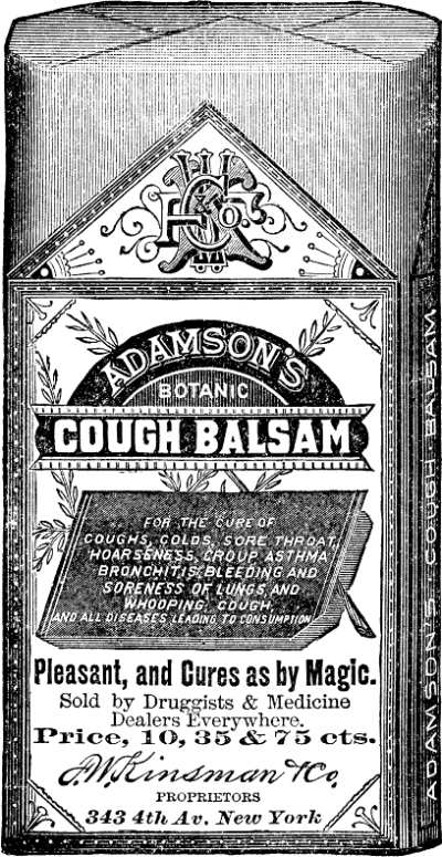 ADAMSON'S BOTANIC COUGH BALM   FOR THE CURE OF COUGHS, COLDS, SORE THROAT, HOARSENESS, CROUP,   ASTHMA, BRONCHITIS, BLEEDING AND SORENESS OF LUNGS AND WHOOPING COUGH,   AND ALL DISEASES LEADING TO CONSUMPTION.   Pleasant, and Cures as by Magic.   Sold by Druggists & Medicine Dealers Everywhere.   Price, 10, 35 & 75 cts.   F.W. Kinsman & Co., PROPRIETORS 343 4th Av. New York
