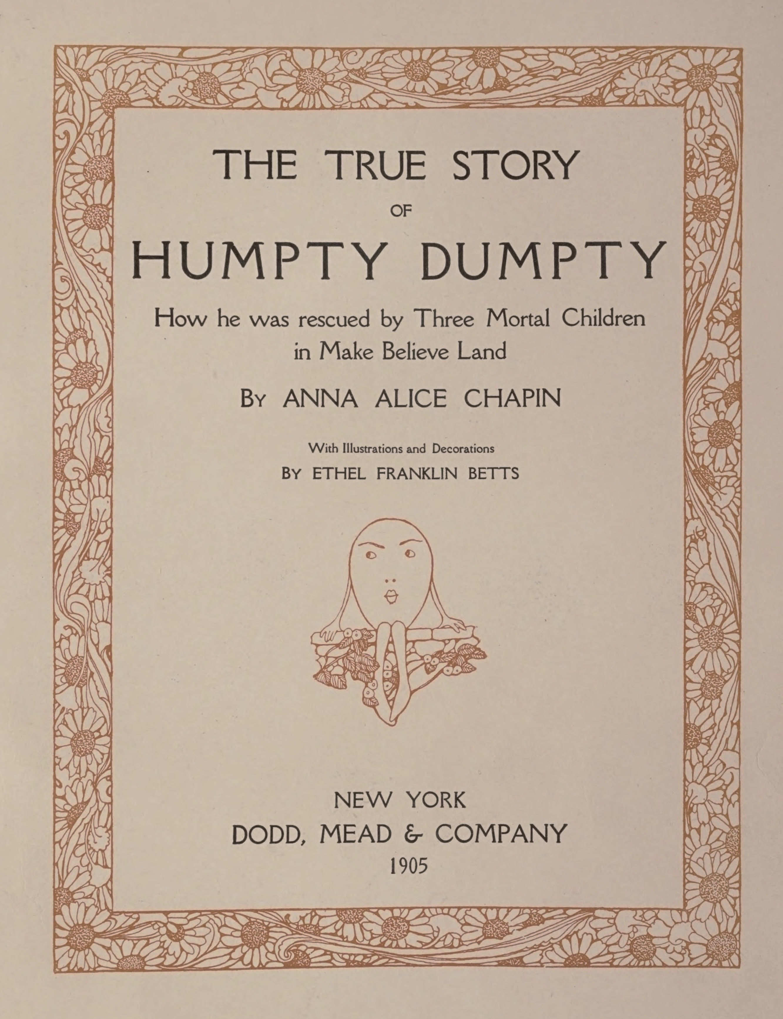 THE TRUE STORY OF HUMPTY DUMPTY How he was rescued by Three Mortal Children in Make Believe Land By ANNA ALICE CHAPIN With Illustrations and Decorations BY ETHEL FRANKLIN BETTS NEW YORK DODD, MEAD & COMPANY 1905