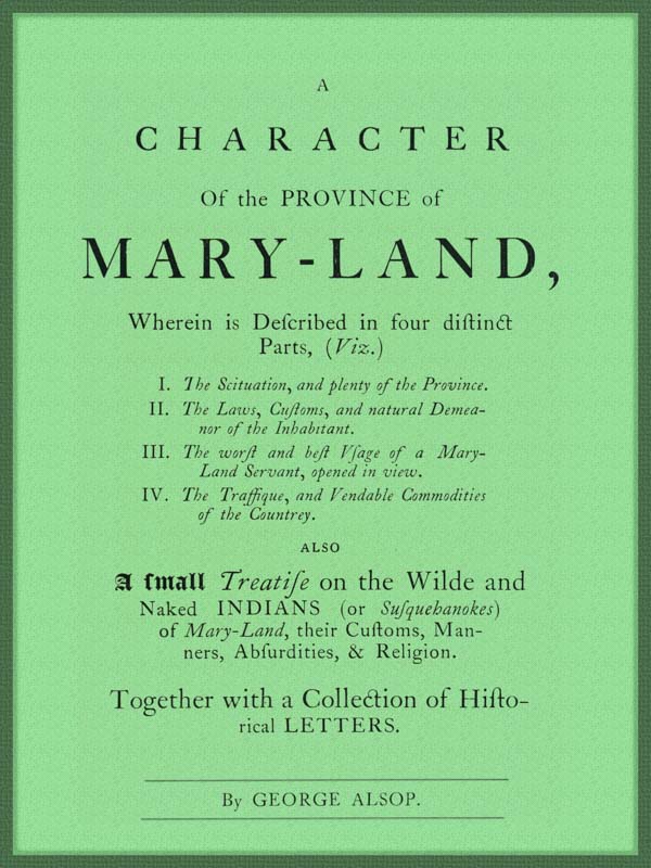 A Character of the Province of Maryland Described in four distinct parts; also a small Treatise on the Wild and Naked Indians (or Susquehanokes) of Maryland, their customs, manners, absurdities, and religion; together with a collection of historical letters.