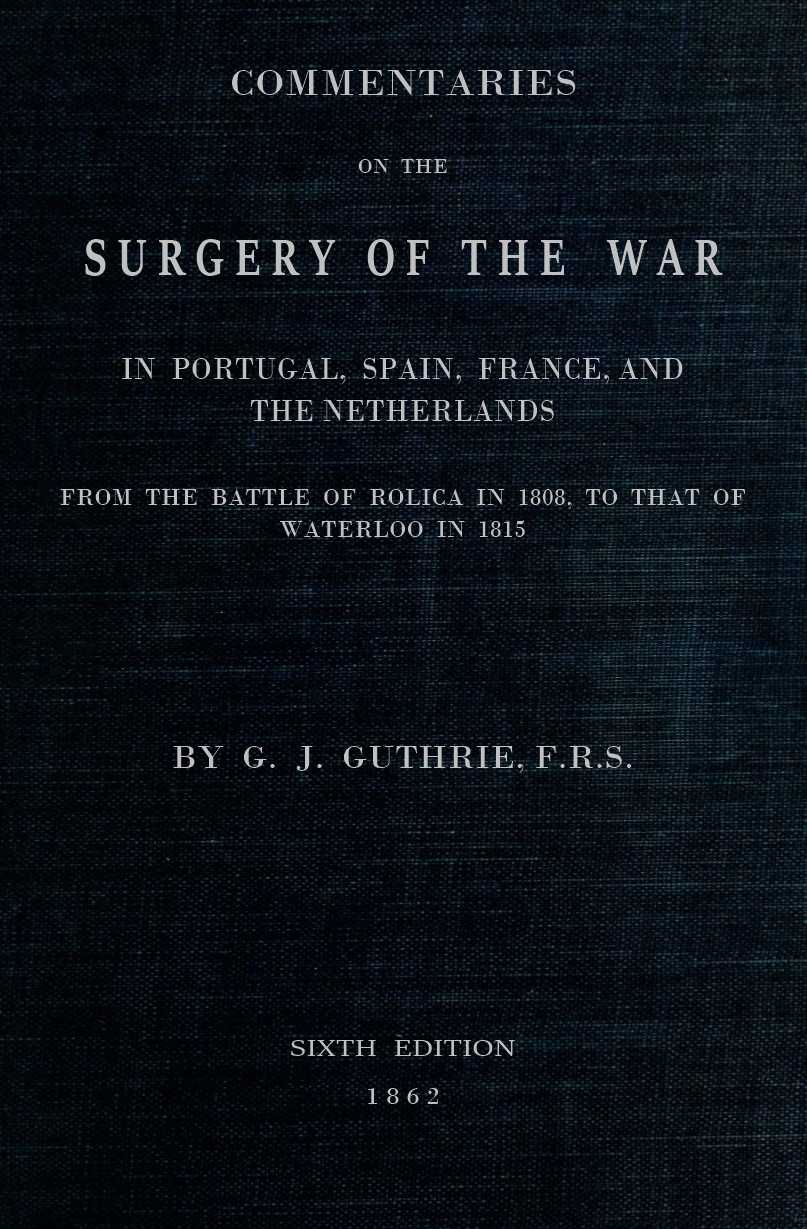 Commentaries on the Surgery of the War in Portugal, Spain, France, and the Netherlands from the battle of Roliça, in 1808, to that of Waterloo, in 1815; with additions relating to those in the Crimea in 1854-55, showing the improvements made during and since that period in the great art and science of surgery on all the subjects to which they relate.