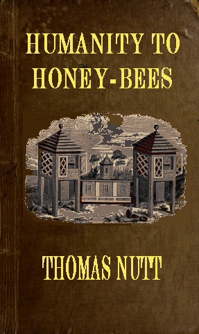 Humanity to Honey-Bees or, Practical Directions for the Management of Honey-Bees Upon an Improved and Humane Plan, by Which the Lives of Bees May Be Preserved, and Abundance of Honey of a Superior Quality May Be Obtained