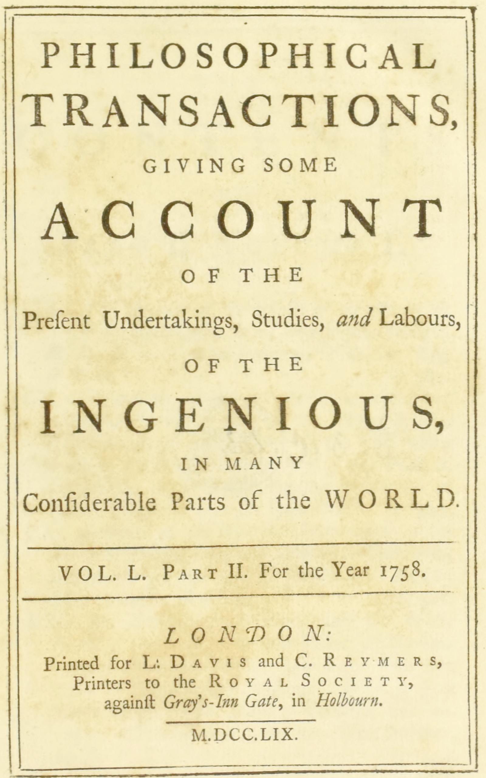 Philosophical transactions, Vol. L. Part II. For the year 1758. Giving some account of the present undertakings, studies, and labours, of the ingenious, in many considerable parts of the world.