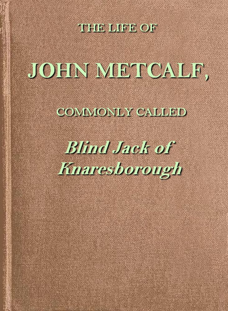 The life of John Metcalf, commonly called Blind Jack of Knaresborough with ... anecdotes of his exploits in hunting, card-playing, &c., some particulars relative to the expedition against the rebels in 1745 ...; and also a succinct account of his various contracts for making roads, erecting bridges ... in Yorkshire, Lancashire, Derbyshire, and Cheshire ...