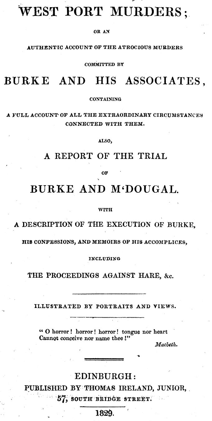 West Port Murders Or an Authentic Account of the Atrocious Murders Committed by Burke and His Associates; Containing a Full Account of All the Extraordinary Circumstances Connected With Them. Also, a Report of the Trial of Burke and M'Dougal. With a Description of the Execution of Burke, His Confessions, and Memoirs of His Accomplices, Including the Proceedings Against Hare, &c.